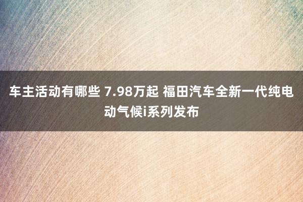 车主活动有哪些 7.98万起 福田汽车全新一代纯电动气候i系列发布