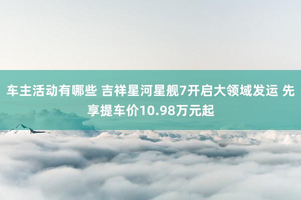 车主活动有哪些 吉祥星河星舰7开启大领域发运 先享提车价10.98万元起