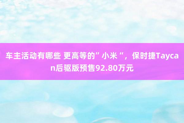 车主活动有哪些 更高等的”小米“，保时捷Taycan后驱版预售92.80万元