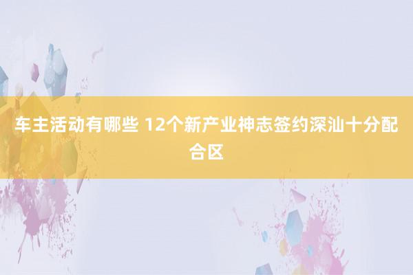 车主活动有哪些 12个新产业神志签约深汕十分配合区