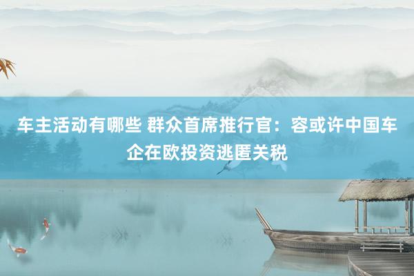 车主活动有哪些 群众首席推行官：容或许中国车企在欧投资逃匿关税