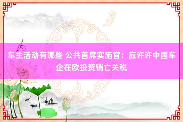 车主活动有哪些 公共首席实施官：应许许中国车企在欧投资销亡关税