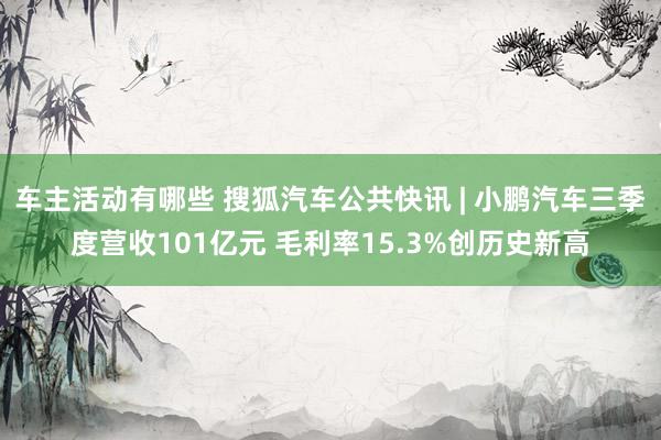 车主活动有哪些 搜狐汽车公共快讯 | 小鹏汽车三季度营收101亿元 毛利率15.3%创历史新高