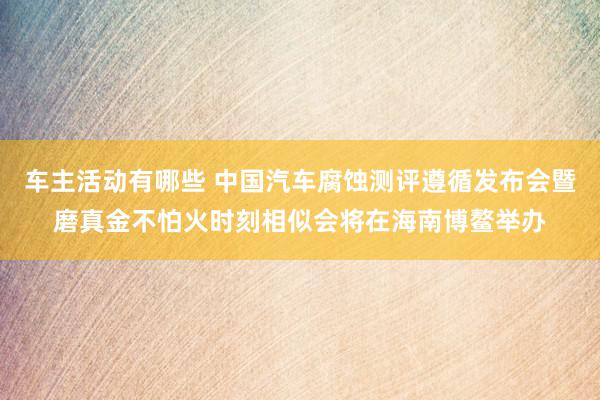 车主活动有哪些 中国汽车腐蚀测评遵循发布会暨磨真金不怕火时刻相似会将在海南博鳌举办