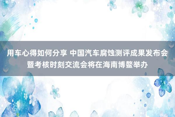 用车心得如何分享 中国汽车腐蚀测评成果发布会暨考核时刻交流会将在海南博鳌举办