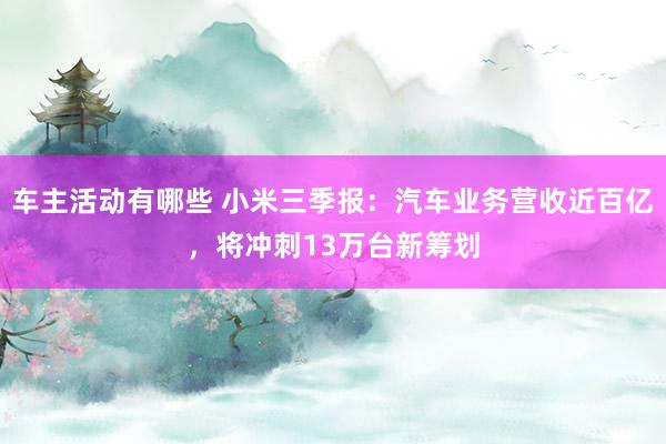 车主活动有哪些 小米三季报：汽车业务营收近百亿，将冲刺13万台新筹划