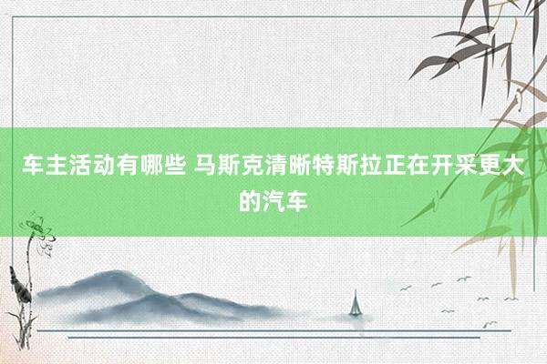 车主活动有哪些 马斯克清晰特斯拉正在开采更大的汽车