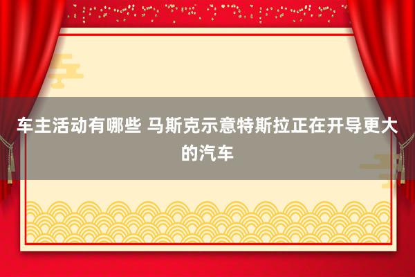 车主活动有哪些 马斯克示意特斯拉正在开导更大的汽车