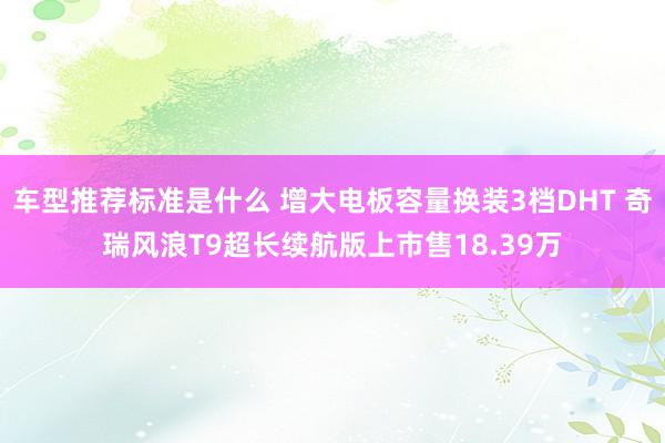 车型推荐标准是什么 增大电板容量换装3档DHT 奇瑞风浪T9超长续航版上市售18.39万