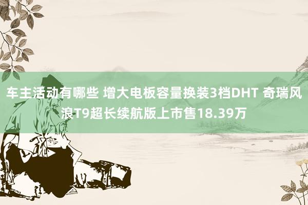 车主活动有哪些 增大电板容量换装3档DHT 奇瑞风浪T9超长续航版上市售18.39万