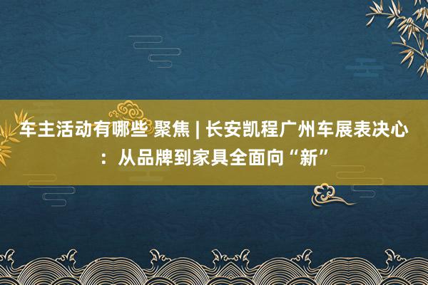 车主活动有哪些 聚焦 | 长安凯程广州车展表决心：从品牌到家具全面向“新”