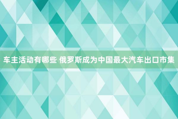 车主活动有哪些 俄罗斯成为中国最大汽车出口市集