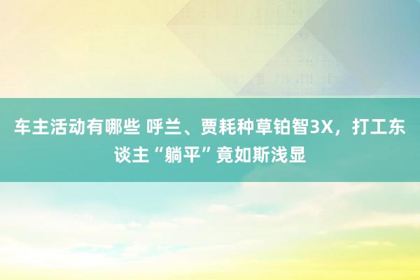 车主活动有哪些 呼兰、贾耗种草铂智3X，打工东谈主“躺平”竟如斯浅显